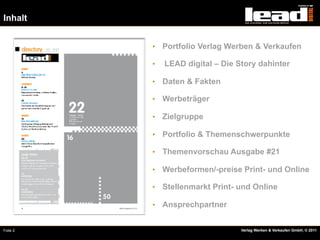 Inhalt


          •  Portfolio Verlag Werben & Verkaufen

          •    LEAD digital – Die Story dahinter

          •  Daten & Fakten

          •  Werbeträger

          •  Zielgruppe

          •  Portfolio & Themenschwerpunkte

          •  Themenvorschau Ausgabe #21

          •  Werbeformen/-preise Print- und Online

          •  Stellenmarkt Print- und Online

          •  Ansprechpartner


Folie 2                            Verlag Werben & Verkaufen GmbH, © 2011
 