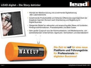 LEAD digital – Die Story dahinter

                     §  Wandel der Mediennutzung und zunehmende Digitalisierung
                       aller Lebensbereiche
                     §  Zunehmende Produktvielfalt und fehlende Differenzierungsmöglichkeit der
                       Angebote hegt den Wunsch nach Orientierung und Begleitung im
                       Digital Business
                     §  Steigender Bedarf an relevanten und anspruchsvollen News mit fundierten
                       Hintergrundinformationen, Praxisbeispielen und Best Cases
                     §  Sehr großer Zuspruch aus der Kommunikations- und Medienbranche, von
                       werbetreibenden Unternehmen, Agenturen, Vermarktern und Dienstleistern!




                                                      Die Zeit ist reif für eine neue
                                                      Plattform und Führungslinie
                                                      für Professionals im
                                                      digitalen Business!


Folie 4                                                                 Verlag Werben & Verkaufen GmbH, © 2011
 