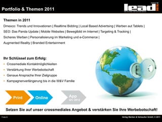 Portfolio & Themen 2011

  Themen in 2011
  Dmexco: Trends und Innovationen | Realtime Bidding | Local Based Advertsing | Werben aut Tablets |
  SEO: Das Panda Update | Mobile Websites | Bewegtbild im Internet | Targeting & Tracking |
  Sicheres Werben | Personalisierung im Marketing und e-Commerce |
  Augmented Reality | Branded Entertainment



  Ihr Schlüssel zum Erfolg:
  §  Crossmediale Kontaktmöglichkeiten
  §  Verstärkung Ihrer Werbebotschaft
  §  Genaue Ansprache Ihrer Zielgruppe
  §  Kampagnenverlängerung bis in die W&V Familie




          Print         Online                 App
                                               Q1/ 2012


    Setzen Sie auf unser crossmediales Angebot & verstärken Sie Ihre Werbebotschaft!
Folie 8                                                                             Verlag Werben & Verkaufen GmbH, © 2011
 