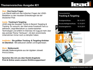 Themenvorschau Ausgabe #21

  Start Drei freche Fragen
  Lutz Glandt stellt sich den kritischen Fragen der LEAD-       Themenüberblick:
  Redaktion zu den neuesten Entwicklungen bei der               Tracking & Targeting
  Deutschen Post.
                                                                Anzeigenschluss:           06.10.2011
  Inside Tracking & Targeting
  LEAD zeigt die neuesten Trends im Bereich Targeting &         Druckunterlagenschluss:    13.10.2011
  Tracking. Es versucht, den Wert eines Facebook Fans zu        Erscheingstermin:          19.10.2011
  definieren, zeigt Alternativen zu cookie-basierten
  Technologien und erfährt im Interview mit nugg.ad mehr über
  das zentrale Thema “Vertrauen“, mit dem renommierte
  Unternehmen immer noch zu kämpfen haben.


  leadfaden Die größten Tracking- & Targeting-Anbieter
  im Überblick - Mit exklusiven Zahlen und Ergebnissen.


  Work Stellenmarkt
  Aktuelle Stellenangebote aus der digitalen Jobwelt:
  Print & Online.

  Sprechen Sie mit uns über Kombi-Angebote
  Print & Online sowie unseren Einführungspreisen!


Folie 9                                                                        Verlag Werben & Verkaufen GmbH, © 2011
 