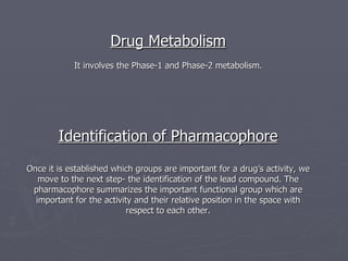 Drug Metabolism It involves the Phase-1 and Phase-2 metabolism. Identification of Pharmacophore Once it is established which groups are important for a drug’s activity, we move to the next step- the identification of the lead compound. The pharmacophore summarizes the important functional group which are important for the activity and their relative position in the space with respect to each other. 