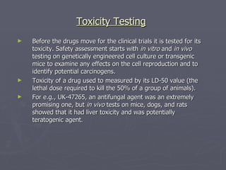 Toxicity Testing Before the drugs move for the clinical trials it is tested for its toxicity. Safety assessment starts with  in vitro  and  in vivo  testing on genetically engineered cell culture or transgenic mice to examine any effects on the cell reproduction and to identify potential carcinogens. Toxicity of a drug used to measured by its LD-50 value (the lethal dose required to kill the 50% of a group of animals). For e.g., UK-47265, an antifungal agent was an extremely promising one, but  in vivo  tests on mice, dogs, and rats showed that it had liver toxicity and was potentially teratogenic agent . 