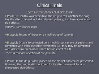 Clinical Trials There are four phases of clinical trials: Phase-1:  Healthy volunteers take the drug to test whether the drug  has the effect claimed including desired potency, its pharmacokinetics, side effects. Patients may also be used. Phase-2:  Testing of drugs on a small group of patients Phase-3:  Drug is to be tested on a much larger sample of patients and compared with other available treatments, i.e. they may be compared with  placebo  (a preparation which has no effect at all). There is random selection of the patients. Phase-4:  The drug is now placed on the market and can be prescribed. However, the drug is still monitored for its effectiveness & for any unexpected side-effects. 