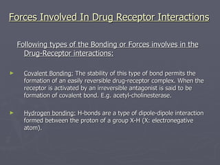 Forces Involved In Drug Receptor Interactions Following types of the Bonding or Forces involves in the Drug-Receptor interactions: Covalent Bonding:  The stability of this type of bond permits the formation of an easily reversible drug-receptor complex. When the receptor is activated by an irreversible antagonist is said to be formation of covalent bond. E.g. acetyl-cholinesterase. Hydrogen bonding:  H-bonds are a type of dipole-dipole interaction formed between the proton of a group X-H (X: electronegative atom). 