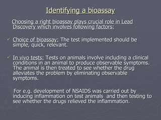 Identifying a bioassay Choosing a right bioassay plays crucial role in Lead Discovery which involves following factors: Choice of bioassay:  The test implemented should be simple, quick, relevant. In vivo tests:  Tests on animals involve including a clinical conditions in an animal to produce observable symptoms. The animal is then treated to see whether the drug alleviates the problem by eliminating observable symptoms. For e.g. development of NSAIDS was carried out by inducing inflammation on test animals  and then testing to see whether the drugs relieved the inflammation. 