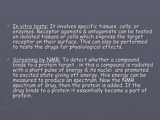 In vitro tests:  It involves specific tissues, cells, or enzymes. Receptor agonists & antagonists can be tested on isolated tissues or cells which express the target receptor on their surface. This can also be performed to tests the drugs for physiological effects. Screening by NMR:  To detect whether a compound binds to a protein target , in this a compound is radiated with a short pulse of energy & its nuclei  are promoted to excited state giving off energy, this energy can be measured to produce an spectrum. Now the NMR spectrum of drug, then the protein is added. If the drug binds to a protein it essentially become a part of protein. 