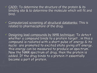CADD:  To determine the structure of the protein & its binding site & to determine the molecule which will fit and bind. Computerized screening of structural databanks:  This is related to pharmacophore of the drug. Designing lead compounds by NMR technique:   To detect whether a compound binds to a protein target , in this a compound is radiated with a short pulse of energy & its nuclei  are promoted to excited state giving off energy, this energy can be measured to produce an spectrum. Now the NMR spectrum of drug, then the protein is added. If the drug binds to a protein it essentially become a part of protein. 