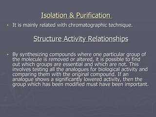Isolation & Purification  It is mainly related with chromatographic technique. Structure Activity Relationships By synthesizing compounds where one particular group of the molecule is removed or altered, it is possible to find out which groups are essential and which are not. This involves testing all the analogues for biological activity and comparing them with the original compound. If an analogue shows a significantly lowered activity, then the group which has been modified must have been important. 
