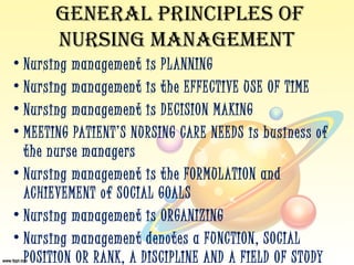 GENERAL PRINCIPLES OF
       NURSING MANAGEMENT
• Nursing management is PL ANNING
• Nursing management is t he EFFECTIVE USE OF TIME
• Nursing management is DECISION MAKING
• MEETING PATIENT’S NURSING CARE NEEDS is business of
  t he nurse managers
• Nursing management is t he FORMULATION and
  ACHIEVEMENT of SOCIAL GOALS
• Nursing management is ORGANIZING
• Nursing management denotes a FUNCTION, SOCIAL
  POSITION OR RANK, A DISCIPLINE AND A FIELD OF STUDY
 