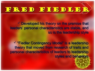 Fred Fiedler

     Developed his theory on the premise that
leaders’ personal characteristics are stable, and
                       so is the leadership style

   “Fiedler Contingency Model” is a leadership
  theory that moved from research of traits and
personal characteristics of leaders to leadership
                             styles and behaviors
 