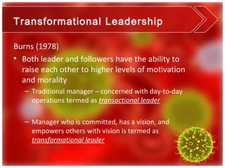 Transformational Leadership

Burns (1978)
• Both leader and followers have the ability to
  raise each other to higher levels of motivation
  and morality
   – Traditional manager – concerned with day-to-day
     operations termed as transactional leader

   – Manager who is committed, has a vision, and
     empowers others with vision is termed as
     transformational leader
 