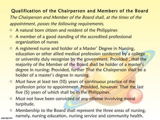 Qualification of the Chairperson and Members of the Board
The Chairperson and Member of the Board shall, at the times of the
appointment, posses the following requirements.
o A natural born citizen and resident of the Philippines
o A member of a good standing of the accredited professional
  organization of nurses
o A registered nurse and holder of a Master’ Degree in Nursing,
  education or other allied medical profession conferred by a college
  or university duly recognize by the government. Provided , that the
  majority of the Member of the Board shall be holder of a master’s
  degree in nursing: Provided, further That the Chairperson shall be a
  holder of a master’s degree in nursing.
o Must have at least ten (10) years of continuous practice of the
  profession prior to appointment. Provided, however. That the last
  five (5) years of which shall be in the Philippines.
o Must not have been convicted of any offense involving moral
  turpitude.
o Membership to the Board shall represent the three areas of nursing,
  namely, nursing education, nurisng service and community health.
 