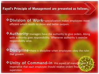 Fayol’s Principle of Management are presented as follows;


   Division of Work- specialization makes employees more
    efficient which results to more and better outputs.


   Authority- managers have the authority to give orders. Along
    with authority goes responsibility. Whenever authority is exercise
    responsibility arise.


   Discipline- there is discipline when employees obey the rules
    that govern


   Unity of Command-in                this aspect of management it is
    imperative that each employee should receive orders from one
    supervisor.
 