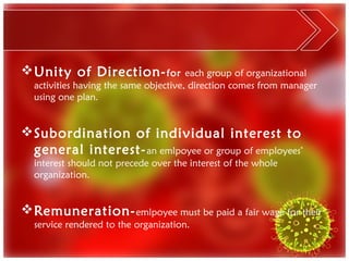  Unity of Direction- for              each group of organizational
  activities having the same objective, direction comes from manager
  using one plan.


 Subordination of individual interest to
  general interest- an emlpoyee or group of employees’
  interest should not precede over the interest of the whole
  organization.


 Remuneration- emlpoyee must be paid a fair wage for their
  service rendered to the organization.
 