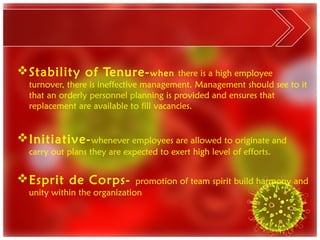  Stability of Tenure- when               there is a high employee
  turnover, there is ineffective management. Management should see to it
  that an orderly personnel planning is provided and ensures that
  replacement are available to fill vacancies.


 Initiative- whenever employees are allowed to originate and
  carry out plans they are expected to exert high level of efforts.


 Esprit de Corps-            promotion of team spirit build harmony and
  unity within the organization
 