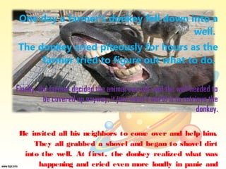 One day a farmer’s donkey fell down into a
                                      well.
The donkey cried piteously for hours as the
     farmer tried to figure out what to do.

Finally, the farmer decided the animal was old, and the well needed to
           be covered up anyway; it just wasn’t worth it to retrieve the
                                                                 donkey.

 He invited all his neighbors to come over and help him.
     They all grabbed a shovel and began to shovel dirt
  into the well. At f irst, the donkey realized what was
      happening and cried even more loudly in panic and
 