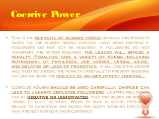 Coercive Power

• This is the opposite of re ward pow er because this power is
  based on the leader having control over what happens if
  followers do not act as required. If followers do not
  undertake the action required, the leader will impose a
  penalty. Penalties tak e a varie ty of forms including
  withdr awal of privileges, job losses, verbal abuse,
  and delay ed or loss of promotion. In all cases the leader
  will need to choose the penalty carefully to prevent breaking
  the law or being the subject of an employment tribunal.

• Coercive powers should be used carefully; overuse can
  lead to unhappy employ ee follow ers . Unhappy followers
  can be negative or unmotivated , they may resign or adopt a
  “work to rule” attitude. Work to rule is where employees
  refuse to undertake any duties (or adopt working practices)
  that are not stated in their contract.
 
