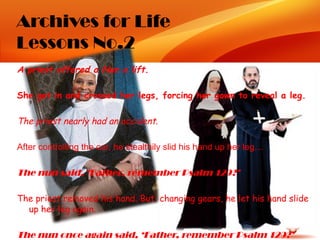 Archives for Life
Lessons No.2
A priest offered a Nun a lift.

She got in and crossed her legs, forcing her gown to reveal a leg.

The priest nearly had an accident.

After controlling the car, he stealthily slid his hand up her leg…

The nun said, ‘Father, remember Psalm 129?’

The priest removed his hand. But, changing gears, he let his hand slide
  up her leg again.  

The nun once again said, ‘Father, remember Psalm 129?’
 