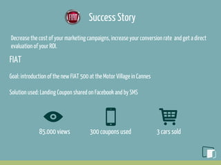 Success Story
Decrease the cost of your marketing campaigns, increase your conversion rate and get a direct
evaluation of your ROI.
FIAT
Goal: introduction of the new FIAT 500 at the Motor Village in Cannes
Solution used: Landing Coupon shared on Facebook and by SMS
85.000 views 300 coupons used 3 cars sold
 