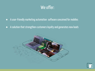 We offer:
● A user-friendly marketing automation software conceived for mobiles
● A solution that strengthen customers loyalty and generates new leads
 