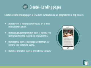 Create - Landing pages
Create beautiful landings pages in few clicks. Templates are pre-programmed to help you out.
● Share surveys to improve your offers and get to know
your customers better.
● Share deal, coupon or promotion pages to increase your
revenue by attracting existing and new customers.
● Share booking pages to encourage new bookings and
reinforce your customers’ loyalty.
● Share lead generation pages to generate new contacts.
 