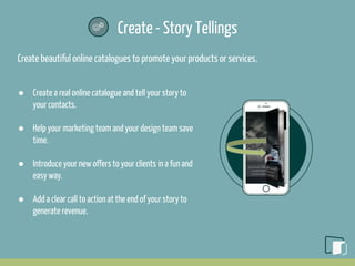 Create - Story Tellings
Create beautiful online catalogues to promote your products or services.
● Create a real online catalogue and tell your story to
your contacts.
● Help your marketing team and your design team save
time.
● Introduce your new offers to your clients in a fun and
easy way.
● Add a clear call to action at the end of your story to
generate revenue.
 