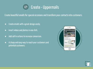 Create - Uppermails
Create beautiful emails for special occasions and transform your contacts into customers.
● Create emails with a great design easily.
● Insert videos and photos in one click.
● Add call to actions to increase conversion.
● A cheap and easy way to reach your customers and
potential customers.
 