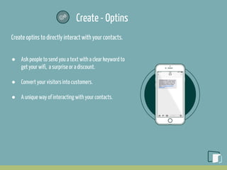 Create - Optins
Create optins to directly interact with your contacts.
● Ask people to send you a text with a clear keyword to
get your wifi, a surprise or a discount.
● Convert your visitors into customers.
● A unique way of interacting with your contacts.
 
