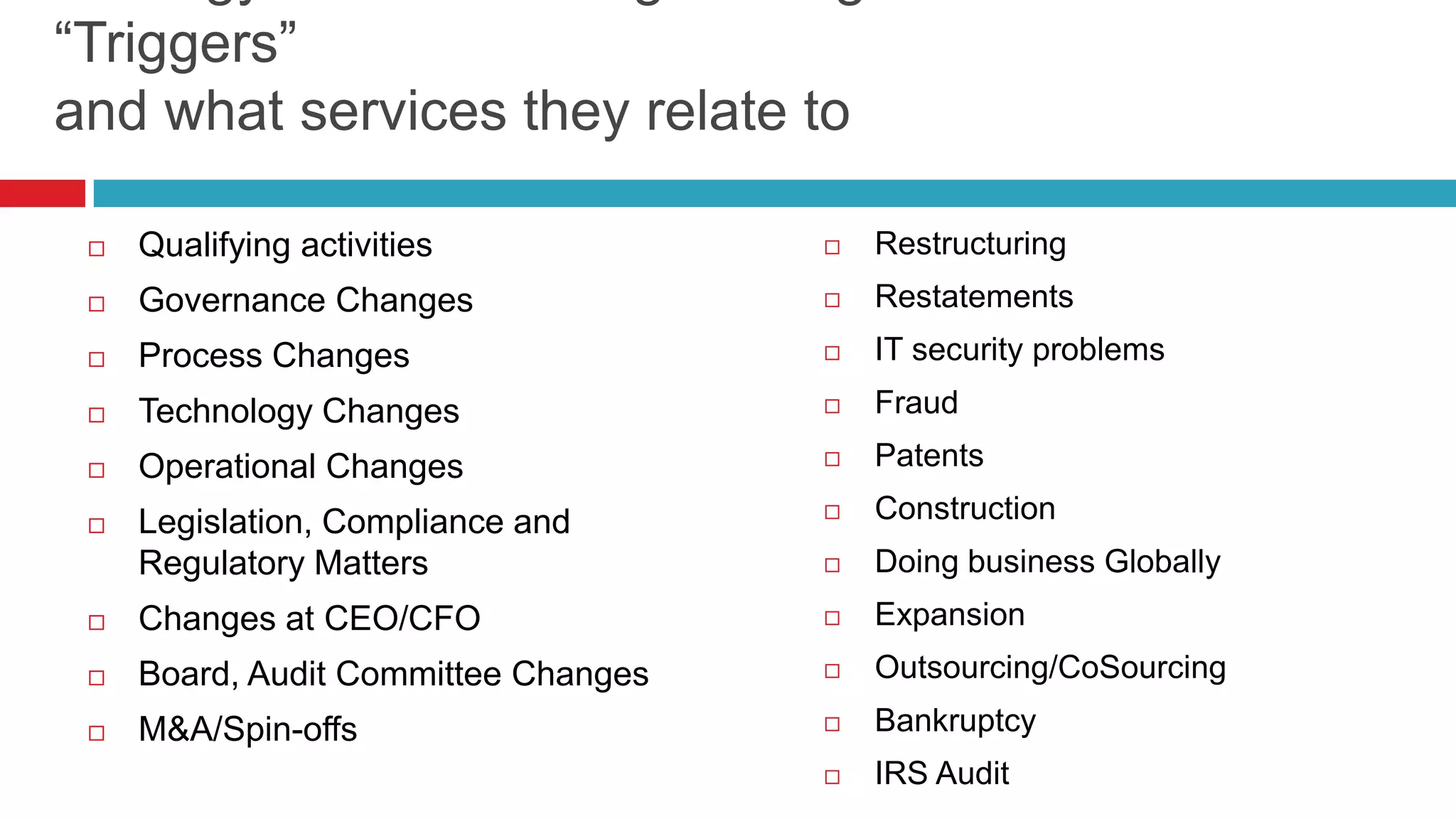  Qualifying activities
 Governance Changes
 Process Changes
 Technology Changes
 Operational Changes
 Legislation, Compliance and
Regulatory Matters
 Changes at CEO/CFO
 Board, Audit Committee Changes
 M&A/Spin-offs
 Restructuring
 Restatements
 IT security problems
 Fraud
 Patents
 Construction
 Doing business Globally
 Expansion
 Outsourcing/CoSourcing
 Bankruptcy
 IRS Audit
“Triggers”
and what services they relate to
 