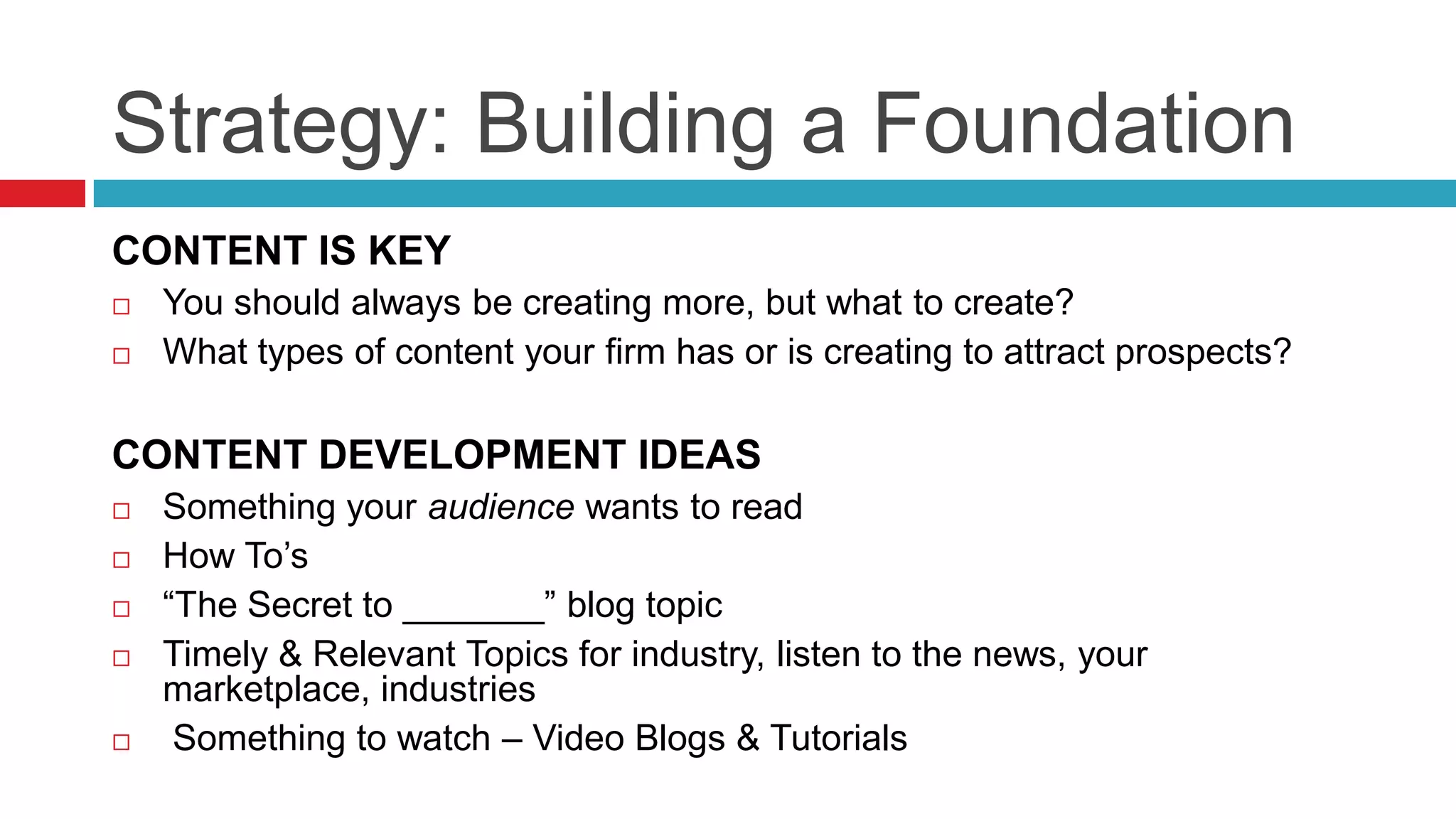 Strategy: Building a Foundation
CONTENT IS KEY
 You should always be creating more, but what to create?
 What types of content your firm has or is creating to attract prospects?
CONTENT DEVELOPMENT IDEAS
 Something your audience wants to read
 How To’s
 “The Secret to _______” blog topic
 Timely & Relevant Topics for industry, listen to the news, your
marketplace, industries
 Something to watch – Video Blogs & Tutorials
 