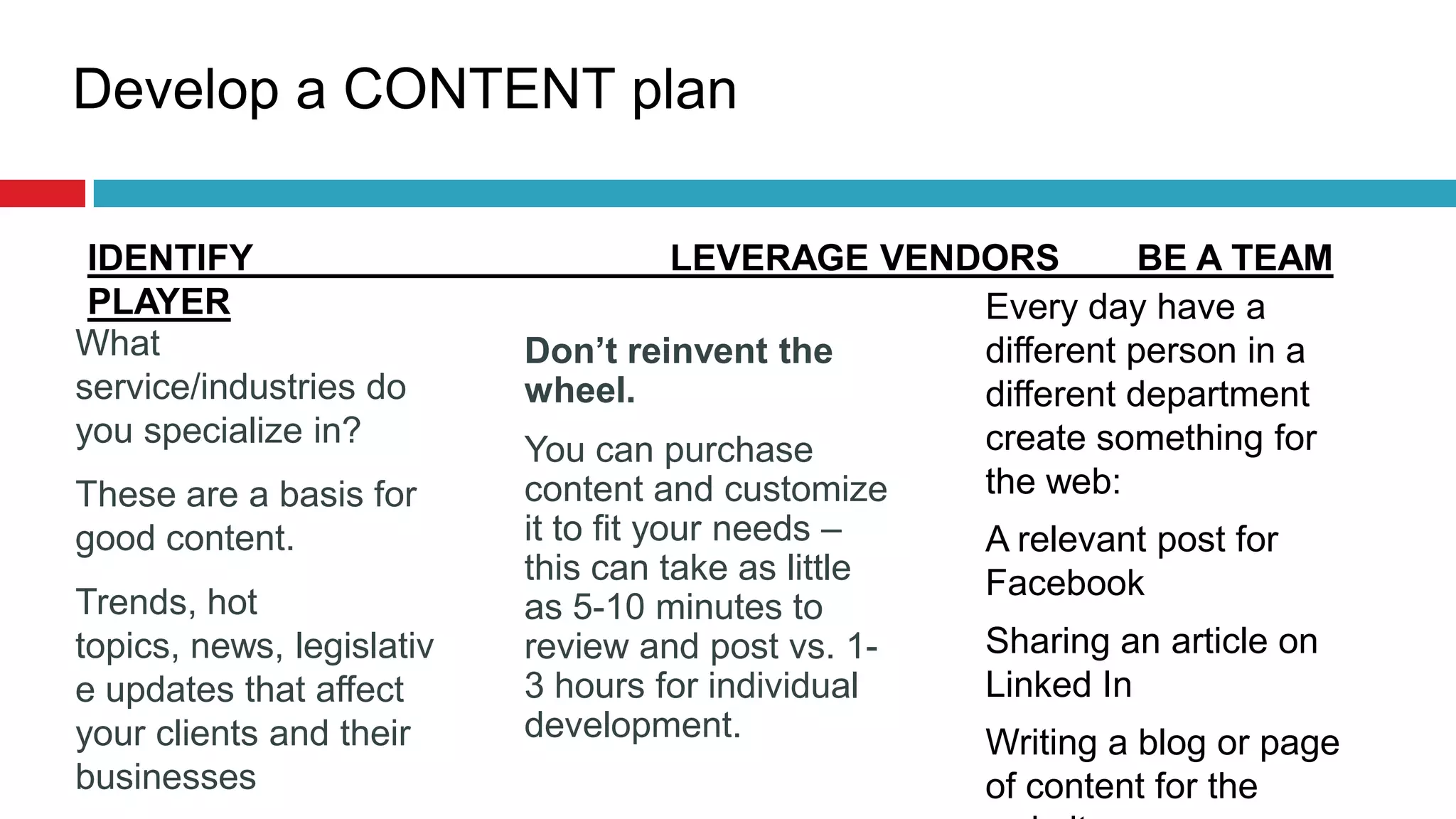 Develop a CONTENT plan
Don’t reinvent the
wheel.
You can purchase
content and customize
it to fit your needs –
this can take as little
as 5-10 minutes to
review and post vs. 1-
3 hours for individual
development.
Every day have a
different person in a
different department
create something for
the web:
A relevant post for
Facebook
Sharing an article on
Linked In
Writing a blog or page
of content for the
What
service/industries do
you specialize in?
These are a basis for
good content.
Trends, hot
topics, news, legislativ
e updates that affect
your clients and their
businesses
IDENTIFY LEVERAGE VENDORS BE A TEAM
PLAYER
 