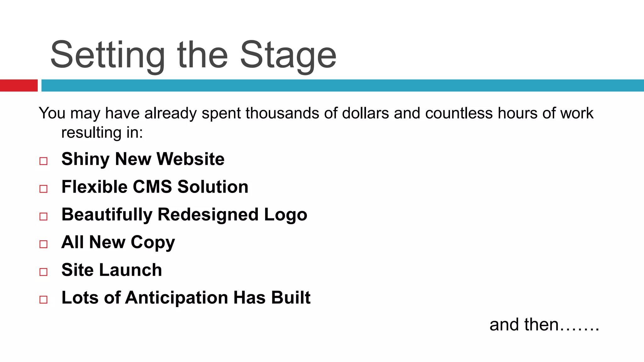 Setting the Stage
You may have already spent thousands of dollars and countless hours of work
resulting in:
 Shiny New Website
 Flexible CMS Solution
 Beautifully Redesigned Logo
 All New Copy
 Site Launch
 Lots of Anticipation Has Built
and then…….
 