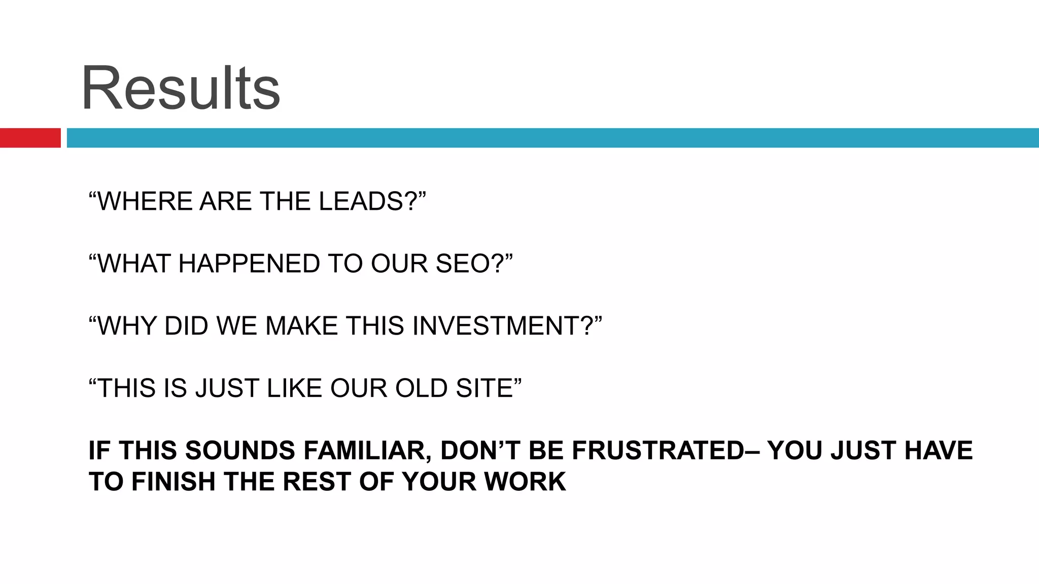 Results
“WHERE ARE THE LEADS?”
“WHAT HAPPENED TO OUR SEO?”
“WHY DID WE MAKE THIS INVESTMENT?”
“THIS IS JUST LIKE OUR OLD SITE”
IF THIS SOUNDS FAMILIAR, DON’T BE FRUSTRATED– YOU JUST HAVE
TO FINISH THE REST OF YOUR WORK
 