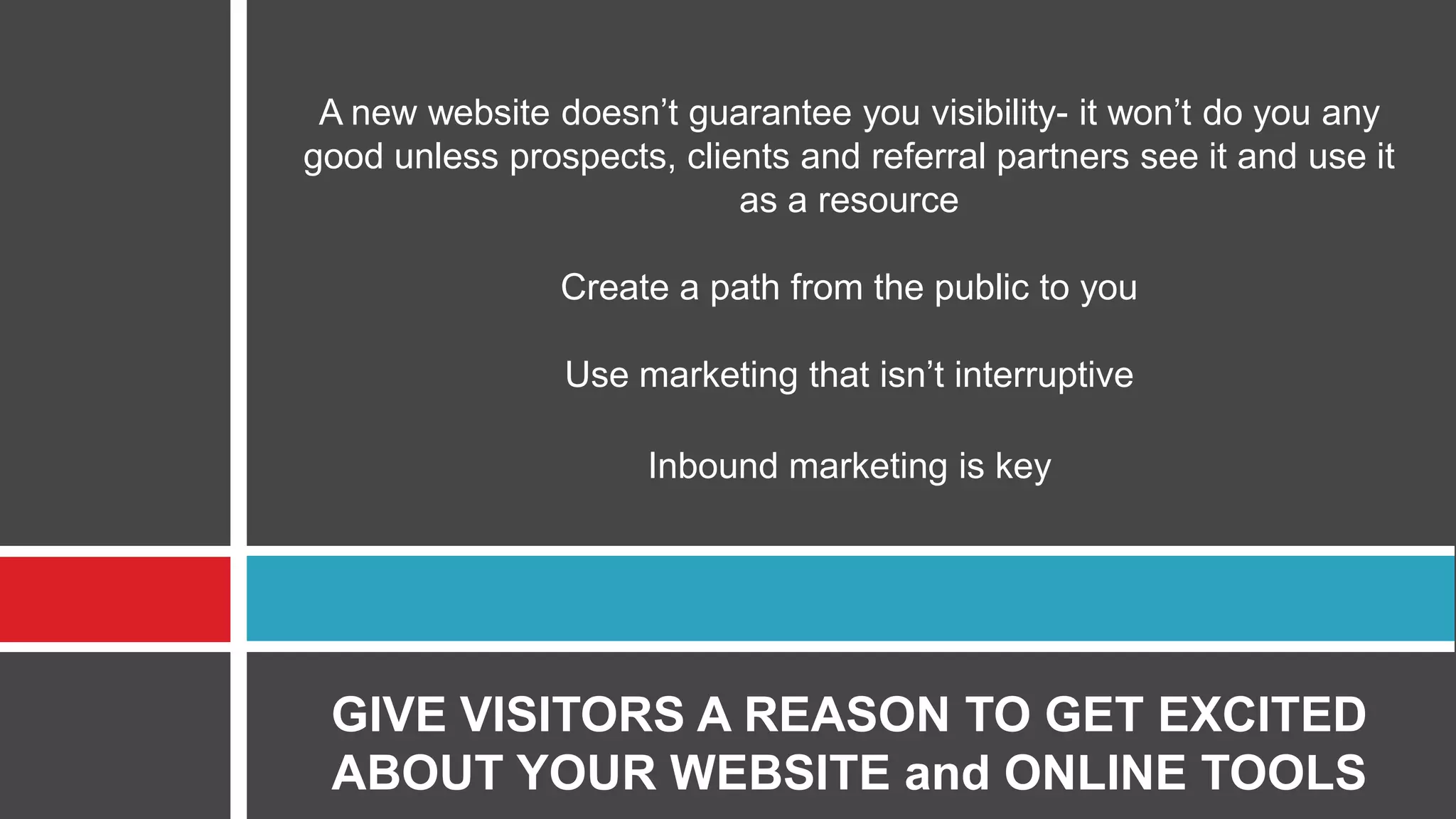 A new website doesn’t guarantee you visibility- it won’t do you any
good unless prospects, clients and referral partners see it and use it
as a resource
Create a path from the public to you
Use marketing that isn’t interruptive
Inbound marketing is key
GIVE VISITORS A REASON TO GET EXCITED
ABOUT YOUR WEBSITE and ONLINE TOOLS
 
