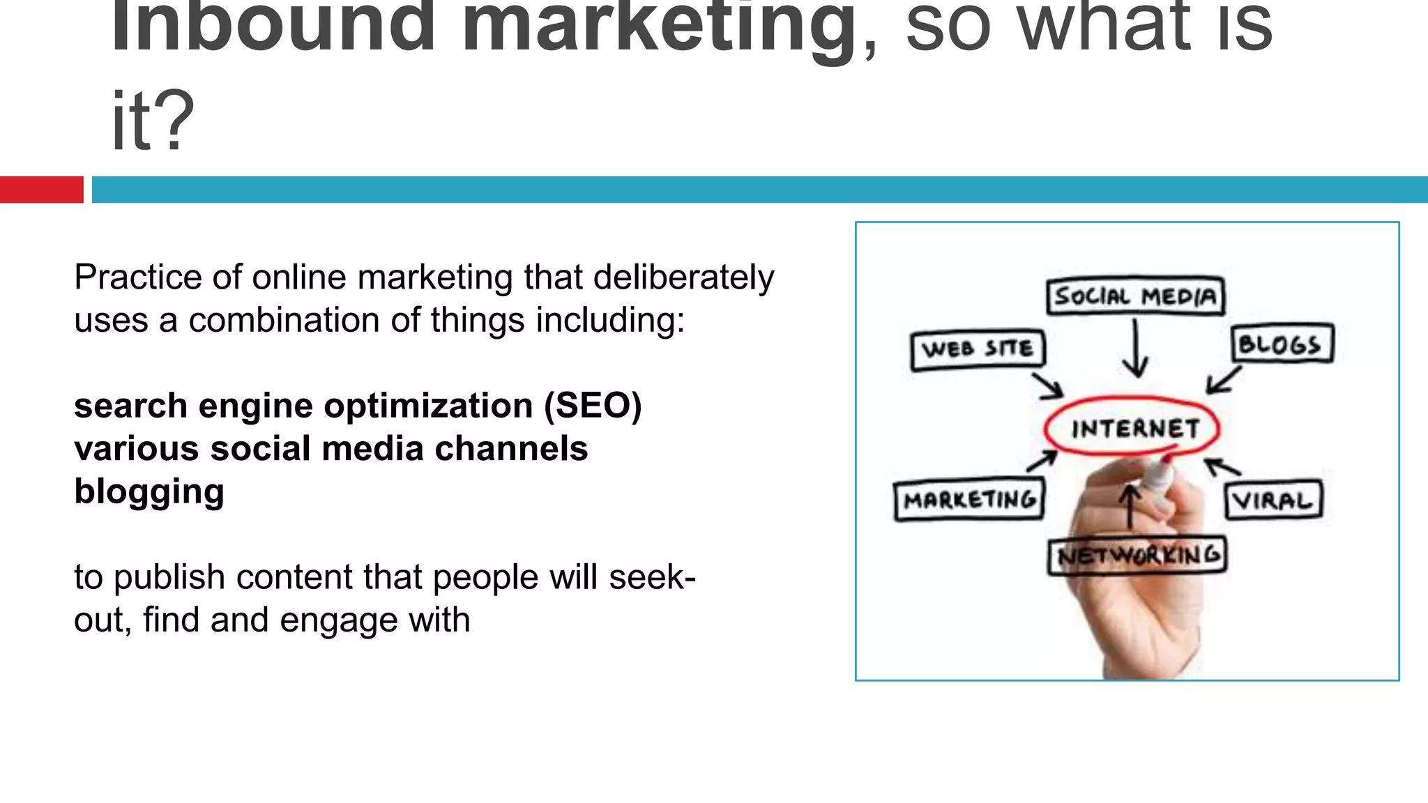 Inbound marketing, so what is
it?
Practice of online marketing that deliberately
uses a combination of things including:
search engine optimization (SEO)
various social media channels
blogging
to publish content that people will seek-
out, find and engage with
 