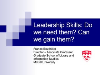 Leadership Skills: Do we need them? Can we gain them? France Bouthillier Director – Associate Professor Graduate School of Library and  Information Studies McGill University  