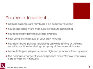 You’re in trouble if…Cellular expenses are reimbursed on expense vouchersYou’re spending more than $.05 per minute (domestic)You’re regularly paying overage chargesYour using less than 80% of your plan minutesYou don’t have policies forbidding use while driving or defining security practices for storing company data on smartphonesYou’re letting employees choose high end phones without questionThe person in charge of your cell phones doesn’t know who takes care of your Wi-Fi network3Leaden Associates, Inc.
