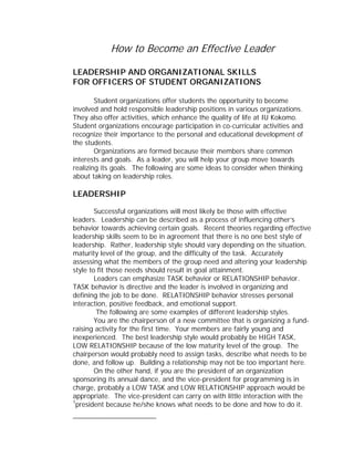 How to Become an Effective Leader

LEADERSHIP AND ORGANIZATIONAL SKILLS
FOR OFFICERS OF STUDENT ORGANIZATIONS

        Student organizations offer students the opportunity to become
involved and hold responsible leadership positions in various organizations.
They also offer activities, which enhance the quality of life at IU Kokomo.
Student organizations encourage participation in co-curricular activities and
recognize their importance to the personal and educational development of
the students.
        Organizations are formed because their members share common
interests and goals. As a leader, you will help your group move towards
realizing its goals. The following are some ideas to consider when thinking
about taking on leadership roles.

LEADERSHIP

        Successful organizations will most likely be those with effective
leaders. Leadership can be described as a process of influencing other’s
behavior towards achieving certain goals. Recent theories regarding effective
leadership skills seem to be in agreement that there is no one best style of
leadership. Rather, leadership style should vary depending on the situation,
maturity level of the group, and the difficulty of the task. Accurately
assessing what the members of the group need and altering your leadership
style to fit those needs should result in goal attainment.
        Leaders can emphasize TASK behavior or RELATIONSHIP behavior.
TASK behavior is directive and the leader is involved in organizing and
defining the job to be done. RELATIONSHIP behavior stresses personal
interaction, positive feedback, and emotional support.
         The following are some examples of different leadership styles.
        You are the chairperson of a new committee that is organizing a fund-
raising activity for the first time. Your members are fairly young and
inexperienced. The best leadership style would probably be HIGH TASK,
LOW RELATIONSHIP because of the low maturity level of the group. The
chairperson would probably need to assign tasks, describe what needs to be
done, and follow up. Building a relationship may not be too important here.
        On the other hand, if you are the president of an organization
sponsoring its annual dance, and the vice-president for programming is in
charge, probably a LOW TASK and LOW RELATIONSHIP approach would be
appropriate. The vice-president can carry on with little interaction with the
1
  president because he/she knows what needs to be done and how to do it.
 