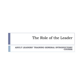 The Role of the Leader ADULT LEADERS’ TRAINING GENERAL INTRODUCTORY COURSE 