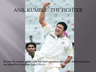 ANIL KUMBLE- THE FIGHTER He may be a master of his craft but Anil's greatness lies in his ability to always see himself as a student- Rahul Dravid 