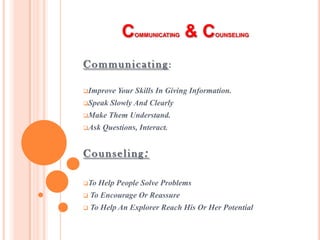 C   OMMUNICATING   &C       OUNSELING




Communicating:

Improve   Your Skills In Giving Information.
Speak   Slowly And Clearly
Make    Them Understand.
Ask   Questions, Interact.


Counseling:

To   Help People Solve Problems
   To Encourage Or Reassure
   To Help An Explorer Reach His Or Her Potential
 