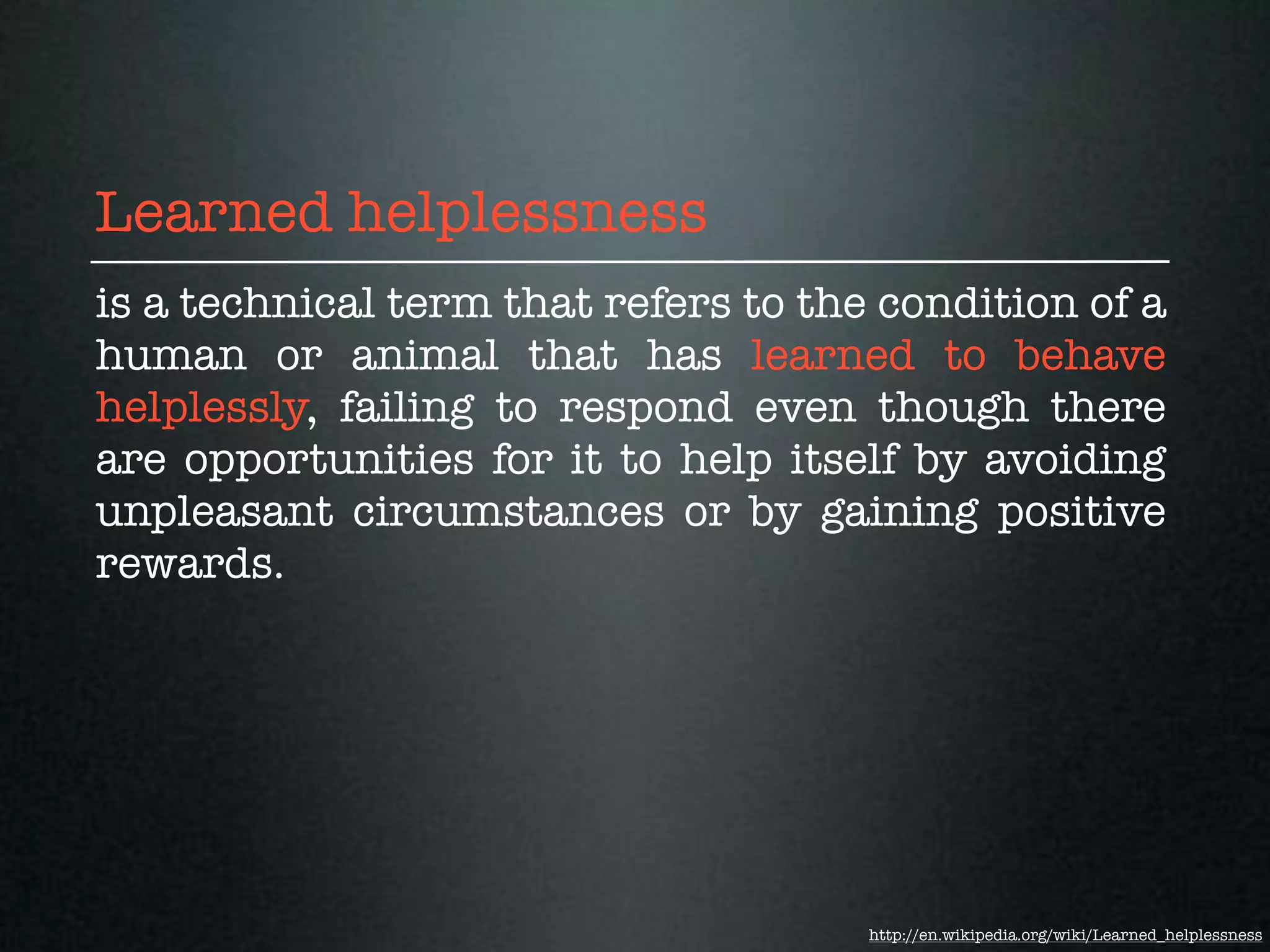 Learned helplessness
is a technical term that refers to the condition of a
human or animal that has learned to behave
helplessly, failing to respond even though there
are opportunities for it to help itself by avoiding
unpleasant circumstances or by gaining positive
rewards.




                                      http://en.wikipedia.org/wiki/Learned_helplessness
 