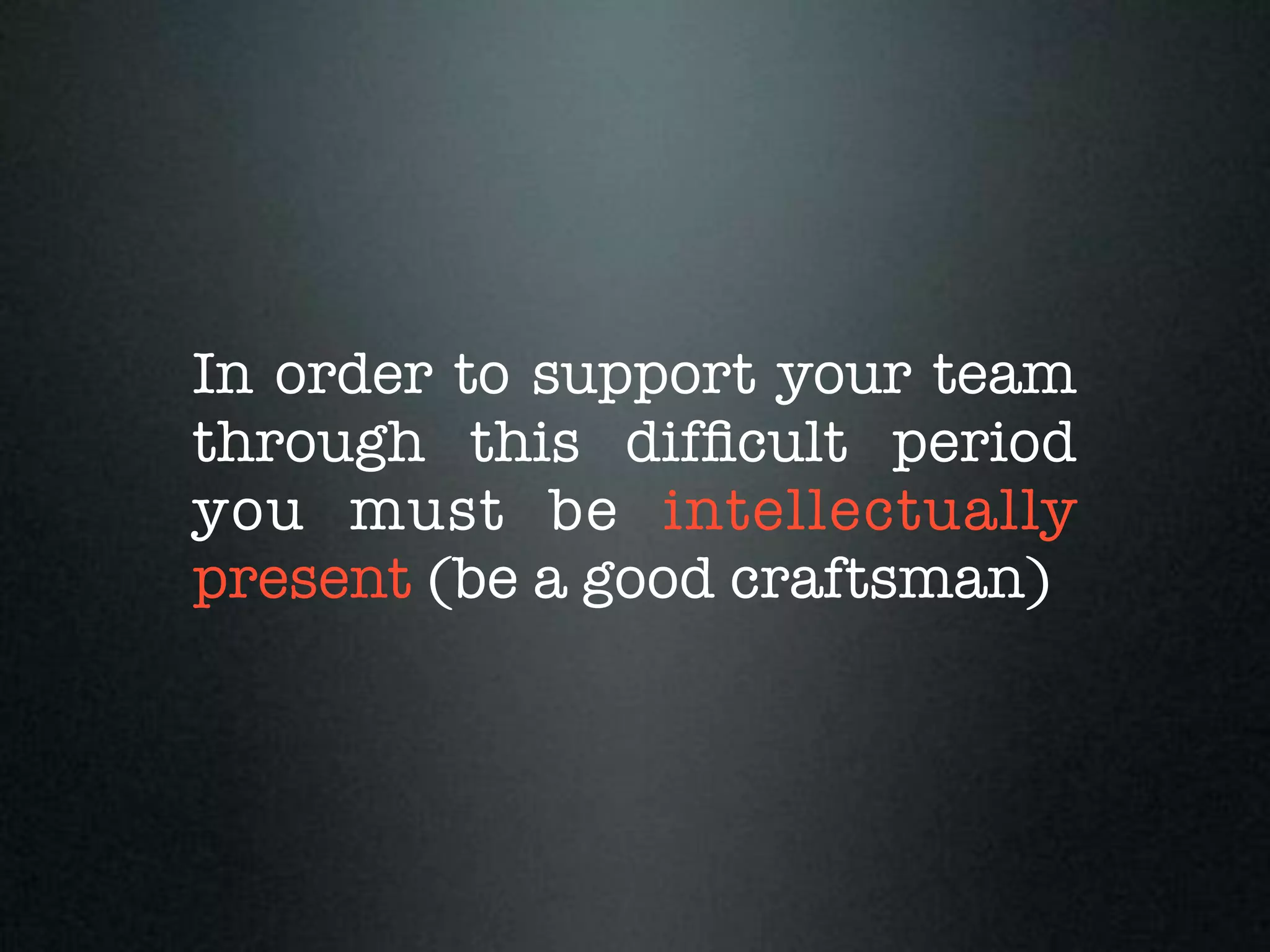 In order to support your team
through this difﬁcult period
you must be intellectually
present (be a good craftsman)
 