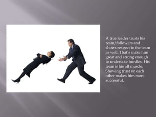 A true leader trusts his
team/followers and
shows respect to the team
as well. That’s make him
great and strong enough
to undertake hurdles. His
team is his all muscle.
Showing trust on each
other makes him more
successful.
 