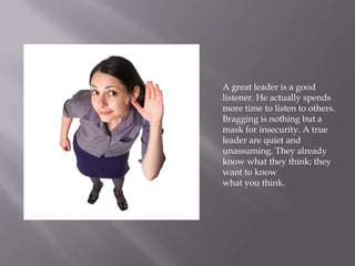 A great leader is a good
listener. He actually spends
more time to listen to others.
Bragging is nothing but a
mask for insecurity. A true
leader are quiet and
unassuming. They already
know what they think; they
want to know
what you think.
 