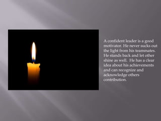 A confident leader is a good
motivator. He never sucks out
the light from his teammates.
He stands back and let other
shine as well. He has a clear
idea about his achievements
and can recognize and
acknowledge others
contribution.
 