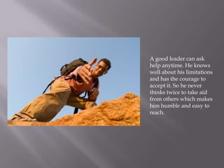 A good leader can ask
help anytime. He knows
well about his limitations
and has the courage to
accept it. So he never
thinks twice to take aid
from others which makes
him humble and easy to
reach.
 