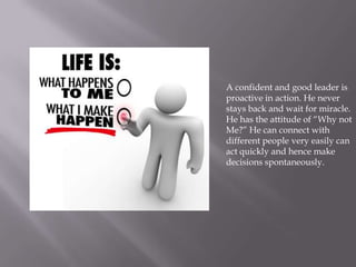 A confident and good leader is
proactive in action. He never
stays back and wait for miracle.
He has the attitude of “Why not
Me?” He can connect with
different people very easily can
act quickly and hence make
decisions spontaneously.
 