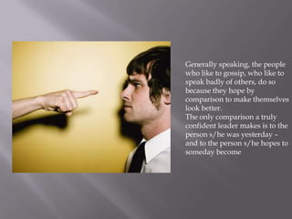 Generally speaking, the people
who like to gossip, who like to
speak badly of others, do so
because they hope by
comparison to make themselves
look better.
The only comparison a truly
confident leader makes is to the
person s/he was yesterday –
and to the person s/he hopes to
someday become
 