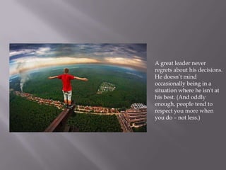 A great leader never
regrets about his decisions.
He doesn’t mind
occasionally being in a
situation where he isn't at
his best. (And oddly
enough, people tend to
respect you more when
you do – not less.)
 